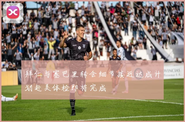 拜仁与塞巴里转会细节接近达成计划赴美体检即将完成