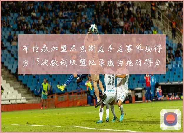布伦森加盟尼克斯后季后赛单场得分15次数创联盟纪录成为绝对得分王
