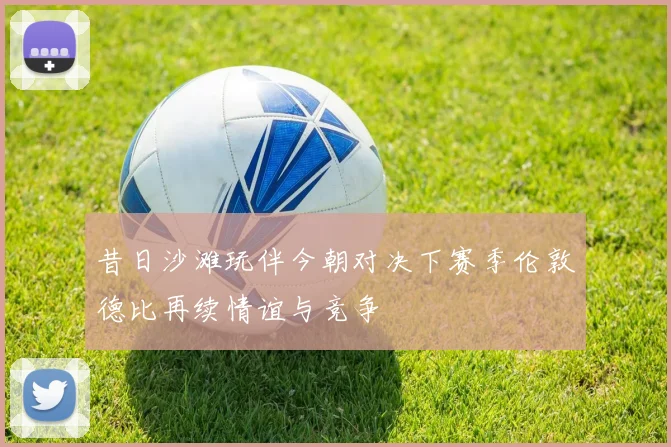昔日沙滩玩伴今朝对决下赛季伦敦德比再续情谊与竞争