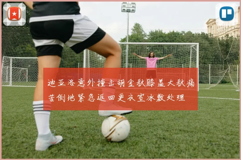 迪亚洛意外撞击胡金秋膝盖大秋痛苦倒地紧急返回更衣室冰敷处理
