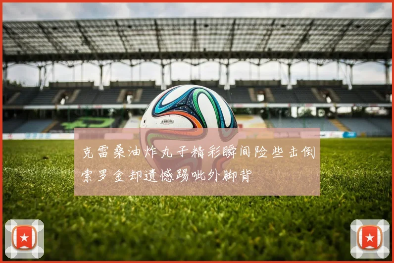 克雷桑油炸丸子精彩瞬间险些击倒索罗金却遗憾踢呲外脚背