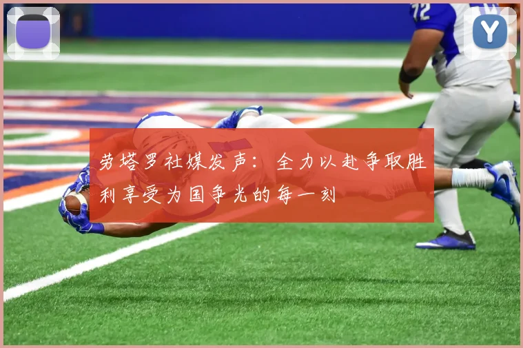 劳塔罗社媒发声：全力以赴争取胜利享受为国争光的每一刻