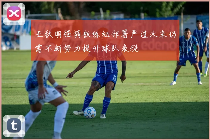 王秋明强调教练组部署严谨未来仍需不断努力提升球队表现