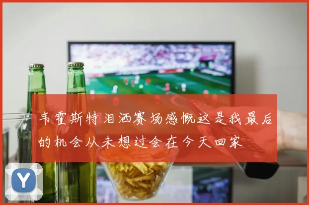 韦霍斯特泪洒赛场感慨这是我最后的机会从未想过会在今天回家