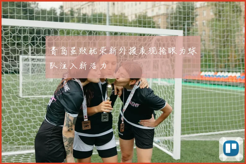 青岛虽败犹荣新外援表现抢眼为球队注入新活力