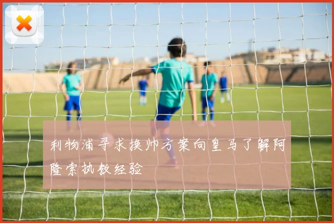 利物浦寻求换帅方案向皇马了解阿隆索执教经验