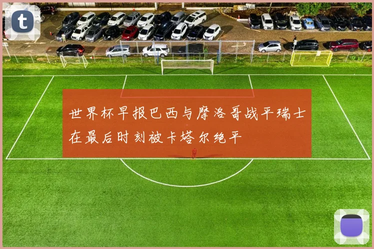 世界杯早报巴西与摩洛哥战平瑞士在最后时刻被卡塔尔绝平