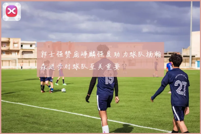 郭士强赞庞峥麟强度助力球队杨瀚森进步对球队至关重要