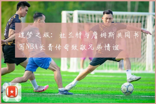 追梦之旅：杜兰特与詹姆斯共同书写NBA长青传奇致敬兄弟情谊