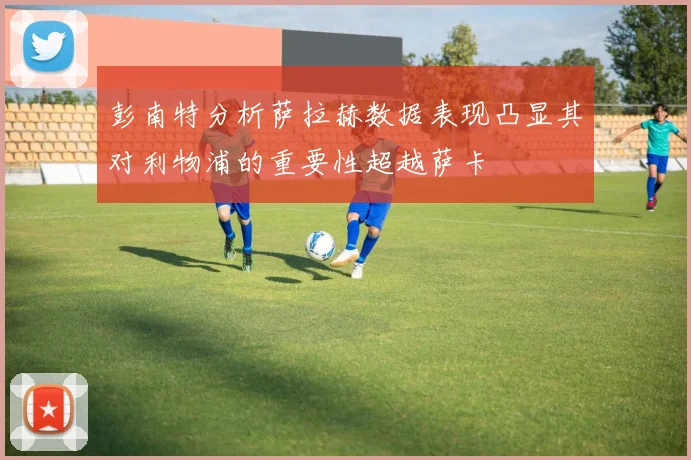 彭南特分析萨拉赫数据表现凸显其对利物浦的重要性超越萨卡