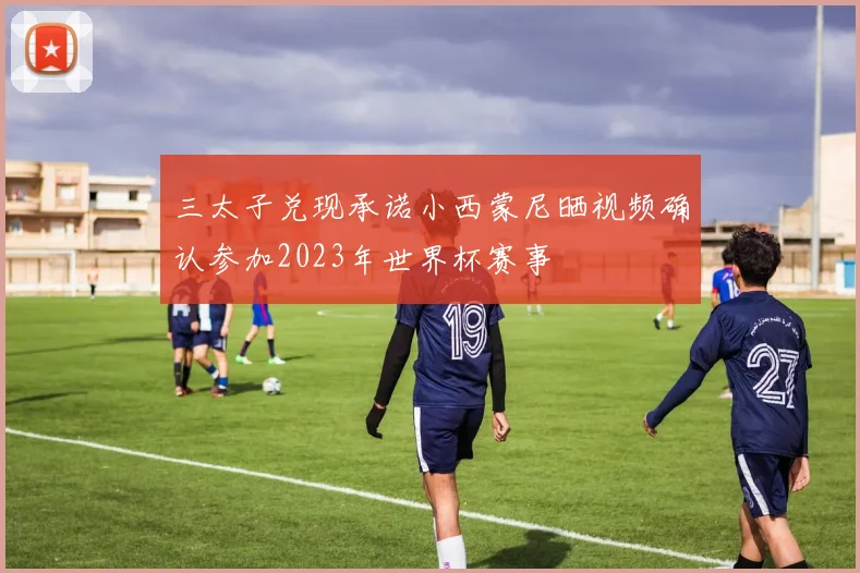 三太子兑现承诺小西蒙尼晒视频确认参加2023年世界杯赛事
