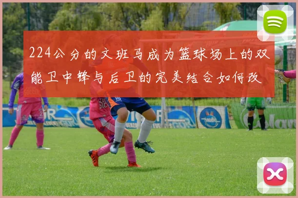 224公分的文班马成为篮球场上的双能卫中锋与后卫的完美结合如何改变比赛格局