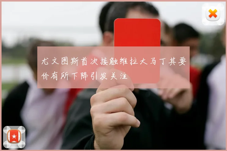 尤文图斯首次接触维拉大马丁其要价有所下降引发关注
