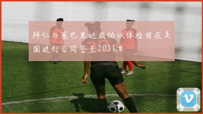 拜仁与塞巴里达成协议体检将在美国进行合同签至2031年
