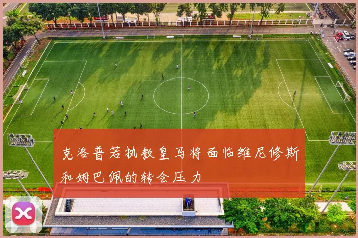克洛普若执教皇马将面临维尼修斯和姆巴佩的转会压力