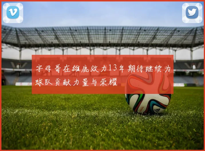 字母哥在雄鹿效力13年期待继续为球队贡献力量与荣耀