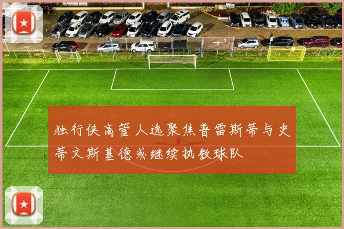 独行侠高管人选聚焦普雷斯蒂与史蒂文斯基德或继续执教球队
