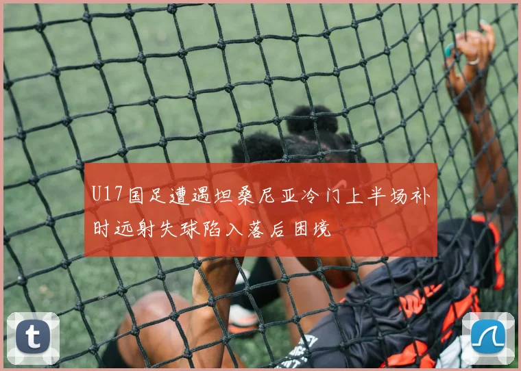 U17国足遭遇坦桑尼亚冷门上半场补时远射失球陷入落后困境