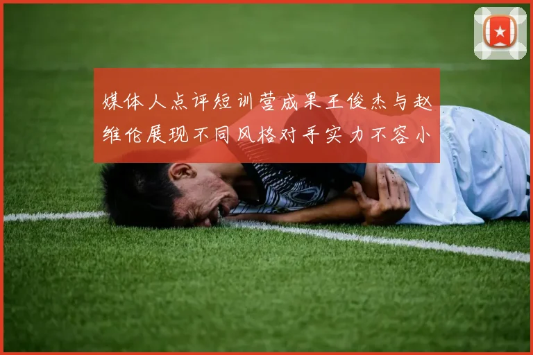 媒体人点评短训营成果王俊杰与赵维伦展现不同风格对手实力不容小觑