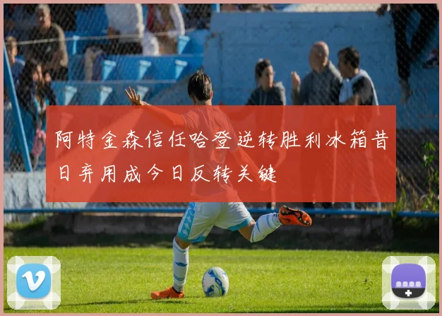 阿特金森信任哈登逆转胜利冰箱昔日弃用成今日反转关键